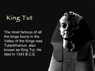 King Tut The most famous of all the kings found in the Valley of the Kings was  Tutankhamun, also known as King Tut. He died in 1343 B.C.E. 