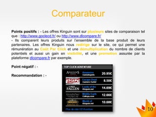 Points positifs : - Les offres Kinguin sont sur plusieurs sites de comparaison tel
que : http://www.goclecd.fr/ ou http://www.dlcompare.fr/
- Ils comparent leurs produits sur l’ensemble de la base produit de leurs
partenaires. Les offres Kinguin nous redirige sur le site, ce qui permet une
rémunération au Coût Par Click et une démultiplication du nombre de clients
potentiels et aussi un gain en visibilité, et une promotion assurée par la
plateforme dlcompare.fr par exemple.
Point négatif : -
Recommandation : -
Comparateur
 