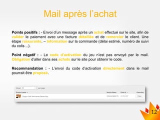Points positifs : - Envoi d’un message après un achat effectué sur le site, afin de
valider le paiement avec une facture détaillée et de remercier le client. Une
étape rassurante. – Information sur la commande (délai estimé, numéro de suivi
du colis…).
Point négatif : - Le code d’activation du jeu n’est pas envoyé par le mail.
Obligation d’aller dans ses achats sur le site pour obtenir le code.
Recommandation : - L’envoi du code d’activation directement dans le mail
pourrait être proposé.
Mail après l’achat
 