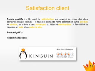 Points positifs : - Un mail de satisfaction est envoyé au cours des deux
semaines suivant l’achat. – Il nous est demandé notre satisfaction sur le produit,
le service, et si l’on a des remarque ou idées d’amélioration. - Possibilité de
déposer un avis et de noter le site.
Point négatif : -
Recommandation : -
Satisfaction client
 