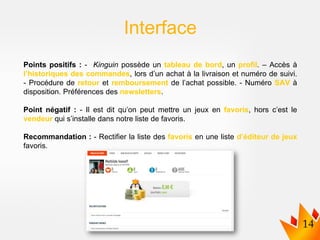 Points positifs : - Kinguin possède un tableau de bord, un profil. – Accès à
l’historiques des commandes, lors d’un achat à la livraison et numéro de suivi.
- Procédure de retour et remboursement de l’achat possible. - Numéro SAV à
disposition. Préférences des newsletters.
Point négatif : - Il est dit qu’on peut mettre un jeux en favoris, hors c’est le
vendeur qui s’installe dans notre liste de favoris.
Recommandation : - Rectifier la liste des favoris en une liste d’éditeur de jeux
favoris.
Interface
 