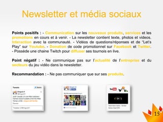 Points positifs : - Communication sur les nouveaux produits, services et les
promotions en cours et à venir. - La newsletter contient texte, photos et videos.
Interaction avec la communauté. - Vidéos de questions/réponses et de “Let’s
Play” sur Youtube. - Donation de code promotionnel sur Facebook et Twitter.
- Possède une chaine Twitch pour diffuser ses tournois en live.
Point négatif : - Ne communique pas sur l’actualité de l’entreprise et du
secteurs du jeu vidéo dans la newsletter.
Recommandation : - Ne pas communiquer que sur ses produits.
Newsletter et média sociaux
 