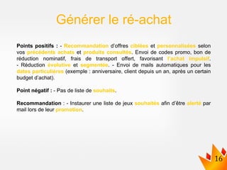 Points positifs : - Recommandation d’offres ciblées et personnalisées selon
vos précédents achats et produits consultés. Envoi de codes promo, bon de
réduction nominatif, frais de transport offert, favorisant l’achat impulsif.
- Réduction évolutive et segmentée. - Envoi de mails automatiques pour les
dates particulières (exemple : anniversaire, client depuis un an, après un certain
budget d’achat).
Point négatif : - Pas de liste de souhaits.
Recommandation : - Instaurer une liste de jeux souhaités afin d’être alerté par
mail lors de leur promotion.
Générer le ré-achat
 