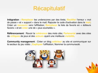 Intégration : Remplacer les underscores par des tirets; Rectifier l’erreur « mot
de passe » et « support » dans le mail; Rajouter le code d’activation dans le mail;
Créer un raccourci vers l’affiliation; Remplacer la liste de favoris en « éditeurs
favoris » et en créer une de « jeux souhaités ».
Référencement : Revoir la cohérence des mots clés; Partenariat avec des sites
de critiques de jeux et des acteurs ayant une meilleure visibilité.
Community management : Créer un blog extérieur au site et communiquer sur
le secteur du jeu vidéo ; Expliquer l’affiliation; Nommer la communauté.
Récapitulatif
 