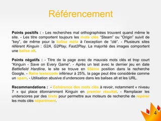 Points positifs : - Les recherches mal orthographiées trouvent quand même le
site. - Les titre comportent toujours les mots clés “Steam” ou “Origin” suivit de
“key”, de même pour la balise méta à l’exception de “clé”. - Plusieurs sites
réfèrent Kinguin : G2A, G2Play, Fast2Play. La majorité des images comportent
une balise alt.
Points négatifs : - Titre de la page avec de mauvais mots clés et trop court
“Kinguin - Save on Every Game”. - Après un test avec le dernier jeu en date
Battlefield Hardline, le site se trouve en 65ème position dans la recherche
Google. - Ratio texte/code inférieur à 25%, la page peut être considérée comme
un spam. - Utilisation abusive d’underscore dans les balises alt et les URL.
Recommandations : - Cohérence des mots clés à revoir, notamment « niveau
7 » qui place étonnamment Kinguin en premier résultat. - Remplacer les
underscores par des tirets pour permettre aux moteurs de recherche de repérer
les mots clés séparément.
Référencement
 