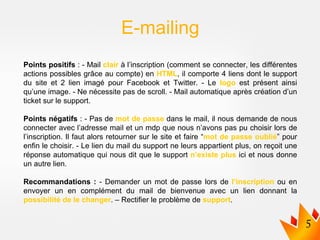 Points positifs : - Mail clair à l’inscription (comment se connecter, les différentes
actions possibles grâce au compte) en HTML, il comporte 4 liens dont le support
du site et 2 lien imagé pour Facebook et Twitter. - Le logo est présent ainsi
qu’une image. - Ne nécessite pas de scroll. - Mail automatique après création d’un
ticket sur le support.
Points négatifs : - Pas de mot de passe dans le mail, il nous demande de nous
connecter avec l’adresse mail et un mdp que nous n’avons pas pu choisir lors de
l’inscription. Il faut alors retourner sur le site et faire “mot de passe oublié” pour
enfin le choisir. - Le lien du mail du support ne leurs appartient plus, on reçoit une
réponse automatique qui nous dit que le support n’existe plus ici et nous donne
un autre lien.
Recommandations : - Demander un mot de passe lors de l’inscription ou en
envoyer un en complément du mail de bienvenue avec un lien donnant la
possibilité de le changer. – Rectifier le problème de support.
E-mailing
 