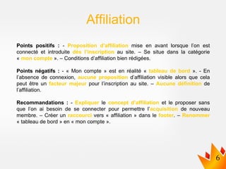 Points positifs : - Proposition d’affiliation mise en avant lorsque l’on est
connecté et introduite dès l’inscription au site. – Se situe dans la catégorie
« mon compte ». – Conditions d’affiliation bien rédigées.
Points négatifs : - « Mon compte » est en réalité « tableau de bord ». - En
l’absence de connexion, aucune proposition d’affiliation visible alors que cela
peut être un facteur majeur pour l’inscription au site. – Aucune définition de
l’affiliation.
Recommandations : - Expliquer le concept d’affiliation et le proposer sans
que l’on ai besoin de se connecter pour permettre l’acquisition de nouveau
membre. – Créer un raccourci vers « affiliation » dans le footer. – Renommer
« tableau de bord » en « mon compte ».
Affiliation
 