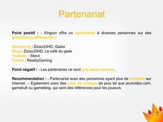 Point positif : - Kinguin offre un partenariat à diverses personnes sur des
plateformes différentes :
Streaming : Zizou33HD, Galax
Blog : Zizou33HD, Le café du geek
Youtube : Stevii
Forum : RealityGaming
Point négatif : - Les partenaires ne sont pas assez connus.
Recommandation : - Partenariat avec des personnes ayant plus de visibilité sur
Internet. – Egalement avec des sites de critique de jeux tel que jeuxvideo.com,
gamekult ou gameblog, qui sont des références pour les joueurs.
Partenariat
 
