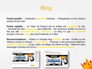 Points positifs : - Publication régulière d’articles. – Partageable sur les réseaux
sociaux et par mail.
Points négatifs : - Le “blog” de Kinguin est en réalité une catégorie du site.
- Alimenté par des anonymes, sans légitimité. - De nombreux articles ne sont en
fait que des annonces de jeux concours. - Le blog n’a que peu d’intérêt
puisque c’est une copie des post Facebook et Twitter.
Recommandations : - Etablir un véritable blog extérieur au site. - Publier sur les
réseaux sociaux à chaque nouveau billet. - Proposer à des personnes légitimes,
expertes du domaine du jeu vidéo, de rédiger les billets du blog. - Mettre en ligne
davantage d’articles de fond et moins d’annonces de jeux concours.
Blog
 