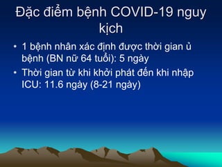 Đặc điểm bệnh COVID-19 nguy
kịch
• 1 bệnh nhân xác định được thời gian ủ
bệnh (BN nữ 64 tuổi): 5 ngày
• Thời gian từ khi khởi phát đến khi nhập
ICU: 11.6 ngày (8-21 ngày)
 