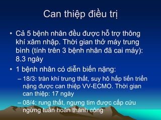 Can thiệp điều trị
• Cả 5 bệnh nhân đều được hỗ trợ thông
khí xâm nhập. Thời gian thở máy trung
bình (tính trên 3 bệnh nhân đã cai máy):
8.3 ngày
• 1 bệnh nhân có diễn biến nặng:
– 18/3: tràn khí trung thất, suy hô hấp tiến triển
nặng được can thiệp VV-ECMO. Thời gian
can thiệp: 17 ngày
– 08/4: rung thất, ngưng tim được cấp cứu
ngừng tuần hoàn thành công
 