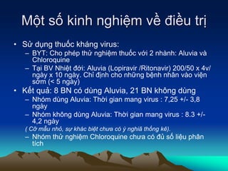 Một số kinh nghiệm về điều trị
• Sử dụng thuốc kháng virus:
– BYT: Cho phép thử nghiệm thuốc với 2 nhành: Aluvia và
Chloroquine
– Tại BV Nhiệt đới: Aluvia (Lopiravir /Ritonavir) 200/50 x 4v/
ngày x 10 ngày. Chỉ định cho những bệnh nhân vào viện
sớm (< 5 ngày)
• Kết quả: 8 BN có dùng Aluvia, 21 BN không dùng
– Nhóm dùng Aluvia: Thời gian mang virus : 7,25 +/- 3,8
ngày
– Nhóm không dùng Aluvia: Thời gian mang virus : 8.3 +/-
4,2 ngày
( Cỡ mẫu nhỏ, sự khác biệt chưa có ý nghiã thống kê).
– Nhóm thử nghiệm Chloroquine chưa có đủ số liệu phân
tích
 