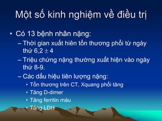 Một số kinh nghiệm về điều trị
• Có 13 bệnh nhân nặng:
– Thời gian xuất hiên tổn thương phổi từ ngày
thứ 6,2  4
– Triệu chứng nặng thường xuất hiện vào ngày
thứ 8-9.
– Các dấu hiệu tiên lượng nặng:
• Tổn thương trên CT, Xquang phổi tăng
• Tăng D-dimer
• Tăng ferritin máu
• Tăng LDH
 