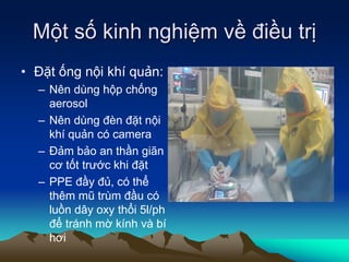 Một số kinh nghiệm về điều trị
• Đặt ống nội khí quản:
– Nên dùng hộp chống
aerosol
– Nên dùng đèn đặt nội
khí quản có camera
– Đảm bảo an thần giãn
cơ tốt trước khi đặt
– PPE đầy đủ, có thể
thêm mũ trùm đầu có
luồn dây oxy thổi 5l/ph
để tránh mờ kính và bí
hơi
 