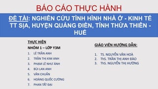 BÁO CÁO THỰC HÀNH
THỰC HIỆN
NHÓM 1 – LỚP Y3M
1. LÊ TRẦN ANH
2. TRẦN THỊ KIM ANH
3. PHẠM LÊ NHƯ ÁNH
4. BÙI LAN ANH
5. VĂN CHUẨN
6. HOÀNG QUỐC CƯỜNG
7. PHAN TẤT ĐẠI
ĐỀ TÀI: NGHIÊN CỨU TÌNH HÌNH NHÀ Ở - KINH TẾ
TT SỊA, HUYỆN QUẢNG ĐIỀN, TỈNH THỪA THIÊN -
HUẾ
GIÁO VIÊN HƯỚNG DẪN:
1. TS. NGUYỄN VĂN HOÀ
2. ThS. TRẦN THỊ ANH ĐÀO
3. ThS. NGUYỄN THỊ HƯỜNG
 