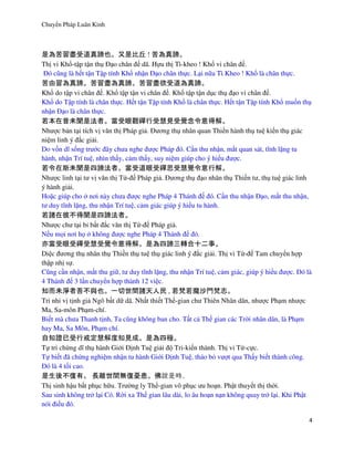 Chuyển Pháp Luân Kinh
4
是為苦習盡受道真諦也。又是比丘 ! 苦為真諦。
Thị vi Khổ-tập tận thụ Đạo chân đế dã. Hựu thị Tì-kheo ! Khổ vi chân đế.
Đó cũng là hết tận Tập tính Khổ nhận Đạo chân thực. Lại nữa Tì Kheo ! Khổ là chân thực.
苦由習為真諦。苦習盡為真諦。苦習盡欲受道為真諦。
Khổ do tập vi chân đế. Khổ tập tận vi chân đế. Khổ tập tận dục thụ đạo vi chân đế.
Khổ do Tập tính là chân thực. Hết tận Tập tính Khổ là chân thực. Hết tận Tập tính Khổ muốn thụ
nhận Đạo là chân thực.
若本在昔未聞是法者。當受眼觀禪行受慧見受覺念令意得解。
Nhược bản tại tích vị văn thị Pháp giả. Đương thụ nhãn quan Thiền hành thụ tuệ kiến thụ giác
niệm linh ý đắc giải.
Do vốn dĩ sống trước đây chưa nghe được Pháp đó. Cần thu nhận, mắt quan sát, tĩnh lặng tu
hành, nhận Trí tuệ, nhìn thấy, cảm thấy, suy niệm giúp cho ý hiểu được.
若令在斯未聞是四諦法者。當受道眼受禪思受慧覺令意行解。
Nhược linh tại tư vị văn thị Tứ-đế Pháp giả. Đương thụ đạo nhãn thụ Thiền tư, thụ tuệ giác linh
ý hành giải.
Hoặc giúp cho ở nơi này chưa được nghe Pháp 4 Thánh đế đó. Cần thu nhận Đạo, mắt thu nhận,
tư duy tĩnh lặng, thu nhận Trí tuệ, cảm giác giúp ý hiểu tu hành.
若諸在彼不得聞是四諦法者。
Nhược chư tại bỉ bất đắc văn thị Tứ-đế Pháp giả.
Nếu mọi nơi họ ở không được nghe Pháp 4 Thánh đế đó.
亦當受眼受禪受慧受覺令意得解。是為四諦三轉合十二事。
Diệc đương thụ nhãn thụ Thiền thụ tuệ thụ giác linh ý đắc giải. Thị vi Tứ-đế Tam chuyển hợp
thập nhị sự.
Cũng cần nhận, mắt thu giữ, tư duy tĩnh lặng, thu nhận Trí tuệ, cảm giác, giúp ý hiểu được. Đó là
4 Thánh đế 3 lần chuyển hợp thành 12 việc.
知而未淨者吾不與也。一切世間諸天人民 , 若梵若魔沙門梵志。
Tri nhi vị tịnh giả Ngô bất dữ dã. Nhất thiết Thế-gian chư Thiên Nhân dân, nhược Phạm nhược
Ma, Sa-môn Phạm-chí.
Biết mà chưa Thanh tịnh, Ta cũng không ban cho. Tất cả Thế gian các Trời nhân dân, là Phạm
hay Ma, Sa Môn, Phạm chí.
自知證已受行戒定慧解度知見成。是為四極。
Tự tri chứng dĩ thụ hành Giới Định Tuệ giải độ Tri-kiến thành. Thị vi Tứ-cực.
Tự biết đã chứng nghiệm nhận tu hành Giới Định Tuệ, tháo bỏ vượt qua Thấy biết thành công.
Đó là 4 tối cao.
是生後不復有。 長離世間無復憂患。佛 。
Thị sinh hậu bất phục hữu. Trường ly Thế-gian vô phục ưu hoạn. Phật thuyết thị thời.
Sau sinh không trở lại Có. Rời xa Thế gian lâu dài, lo âu hoạn nạn không quay trở lại. Khi Phật
nói điều đó.
 