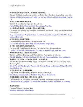 Chuyển Pháp Luân Kinh
5
賢者阿若拘鄰等及八千姟天。皆遠塵離垢諸法眼生。
Hiền giả A-nhã câu-lân đẳng cập bát thiên cai Thiên. Giai viễn trần ly cấu chư Pháp-nhãn sinh.
Hiền giả A Nhã Câu Lân cùng với 8 nghìn vạn vạn Trời. Đều rời xa Phiền não sinh các Pháp Bồ
Tát.
其千比丘漏盡意解皆得阿羅漢。
Kỳ thiên Tì-kheo Lậu-tận ý giải giai đắc A-la-hán.
Nghìn Tì Kheo đó hết Phiền não ý hiểu đều được quả A La Hán.
及上諸習法應當盡者一切皆轉。眾祐法輪聲三轉。
Cập thượng chư tập Pháp ứng đương tận giả nhất thiết giai chuyển. Chúng hựu Pháp-luân thanh
Tam-chuyển.
Cùng với như trên các Pháp Tập tính cần phải hết tận, tất cả đều chuyển. Các Thần 3 lần chuyển
âm thanh Pháp luân.
諸天世間在法地者莫不遍聞。
Chư Thiên Thế-gian tại Pháp địa giả mạc bất biến văn.
Các Trời Thế gian ở nơi được Pháp, đều cùng biến tỏa ra nghe được.
至于第一四天王忉利天焰天兜術天。
Chí vu đệ nhất Tứ Thiên-vương, Đao-lợi Thiên, Diệm-Thiên, Đâu-thuật Thiên.
Tới tầng Trời thứ nhất 4 Thiên Vương, Trời Đao Lợi, Trời Diệm Ma, Trởi Đâu Thuật.
不驕樂天化應聲天。至諸梵界須臾遍聞。
Bất-kiêu-lạc Thiên, Hóa-ưng-thanh Thiên. Chí chư Phạm-giới tu du biến văn.
Trời Bất Kiêu Lạc, Trời Hóa Ưng Thanh. Tới Thế giới Phạm chốc lát biến tỏa ra nghe được.
爾時佛界三千日月萬二千天地皆大震動。是為佛眾祐。
Nhĩ thời Phật giới Tam-thiên Nhật Nguyệt vạn nhị thiên Thiên địa, giai đại chấn động. Thị vi
Phật chúng hữu.
Khi đó Thế giới Phật, Ba nghìn Thế giới, mặt Trời mặt Trăng, vạn Hai nghìn Thế giới Trời Đất,
đều chấn động lớn.
始於波羅奈以無上法輪轉未轉者。
Thủy ư Ba-la-nại dĩ Vô-thượng Pháp-luân chuyển vị chuyển giả.
Xưa ở Ba La Nại dùng bánh xe Pháp Bình Đẳng chuyển chưa chuyển.
照無數度諸天人從是得道。佛 皆 。
Chiếu vô số độ chư Thiên-nhân tòng thị đắc Đạo. Phật thuyết thị dĩ, giai đại hoan hỉ.
Chiếu vô số cứu độ các người Trời, từ đó được Đạo. Phật nói xong điều đó đều rất vui mừng.
佛 經
Phật thuyết chuyển Pháp-luân Kinh
Kinh Phật nói Chuyển bánh xe Pháp.
============================================================
 