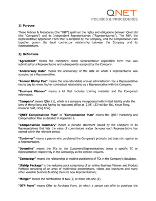POLICIES & PROCEDURES
1) Purpose
These Policies & Procedures (the “P&P”) spell out the rights and obligations between QNet Ltd
(the “Company”) and its Independent Representatives (“Representatives”). The P&P, the
Representative Application Form that is accepted by the Company, and the Compensation Plan
together govern the total contractual relationship between the Company and its
Representatives.
2) Definitions
“Agreement” means the completed online Representative Application Form that was
submitted by a Representative and subsequently accepted by the Company.
“Anniversary Date” means the anniversary of the date on which a Representative was
accepted as a Representative.
“Annual IRship Fee” means the non-refundable annual administration fee a Representative
has to pay to renew his/her contractual relationship as a Representative with the Company.
“Business Planner” means a kit that includes training materials and the Company’s
information.
“Company” means QNet Ltd, which is a company incorporated with limited liability under the
laws of Hong Kong and having its registered office at 21/F, 133 Hoi Bun Rd., Kwun Tong,
Kowloon East, Hong Kong.
“QNET Compensation Plan” or “Compensation Plan” means the QNET Marketing and
Compensation Plan as detailed in Appendix 1.
“Compensation Summary” means a periodic statement issued by the Company to its
Representatives that lists the value of commissions and/or bonuses each Representative has
earned within the relevant period.
“Customer” means a person who purchased the Company’s products but does not register as
a Representative.
“Downline” means the TCs or the Customers/Representatives below a specific TC or
Representative respectively in the Genealogy as the context requires.
“Genealogy” means the relationship or relative positioning of TCs in the Company’s database.
“IRship Package” is the welcome pack comprising of an online Business Planner and Product
Portfolio consisting of an array of multimedia presentations, videos and brochures and many
other valuable business building tools for new Representatives;
“Merger” means the combination of two (2) or more into one (1).
“OTP Form” means Offer to Purchase Form, by which a person can offer to purchase the
 