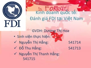Kinh doanh quốc tế:
        Đánh giá FDI tại Việt Nam

           GVDH: Dương Thị Hoa
• Sinh viện thực hiện:
 Nguyễn Thị Hằng:            541714
 Đỗ Thu Hằng:                541713
 Nguyễn Thị Thanh Hằng:
     541715
 