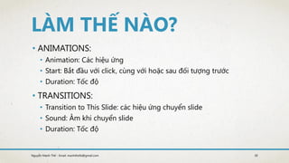 • ANIMATIONS:
• Animation: Các hiệu ứng
• Start: Bắt đầu với click, cùng với hoặc sau đối tượng trước
• Duration: Tốc độ
• TRANSITIONS:
• Transition to This ݺߣ: các hiệu ứng chuyển slide
• Sound: Âm khi chuyển slide
• Duration: Tốc độ
30Nguyễn Mạnh Thế - Email: manhthe9x@gmail.com
 