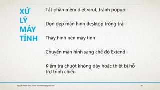 Nguyễn Mạnh Thế - Email: manhthe9x@gmail.com 34
XỬ
LÝ
MÁY
TÍNH
Tắt phần mềm diệt virut, tránh popup
Dọn dẹp màn hình desktop trống trải
Thay hình nền máy tính
Chuyển màn hình sang chế độ Extend
Kiểm tra chuột không dây hoặc thiết bị hỗ
trợ trình chiếu
 