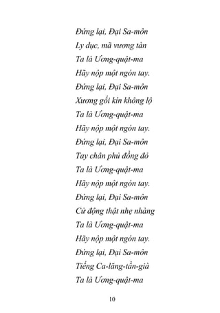 10
Đứng lại, Đại Sa-môn
Ly dục, mã vương tàn
Ta là Ương-quật-ma
Hãy nộp một ngón tay.
Đứng lại, Đại Sa-môn
Xương gối kín không lộ
Ta là Ương-quật-ma
Hãy nộp một ngón tay.
Đứng lại, Đại Sa-môn
Tay chân phủ đồng đỏ
Ta là Ương-quật-ma
Hãy nộp một ngón tay.
Đứng lại, Đại Sa-môn
Cử động thật nhẹ nhàng
Ta là Ương-quật-ma
Hãy nộp một ngón tay.
Đứng lại, Đại Sa-môn
Tiếng Ca-lăng-tần-già
Ta là Ương-quật-ma
 