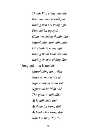 100
Thanh Văn cũng như vậy
Kiên tâm muốn xuất gia
Không nên nói vọng ngữ
Phải bỏ hư ngụy đi
Gian trá chẳng thanh tịnh
Người nào vượt một pháp
Đó chính là vọng ngữ
Không thoát khỏi đời sau
Không ác nào không làm.
Ương-quật-ma-la nói kệ:
Ngươi dòng họ ty tiện
Nay còn muốn nói gì
Ngươi hãy tự quan sát
Người nữ bị Phật chê
Thế gian, ai nói dối?
Ai là nói chân thật
Ai tham ăn trong đời
Ai bệnh chết trong đời
Như Lai thảy đầy đủ
 