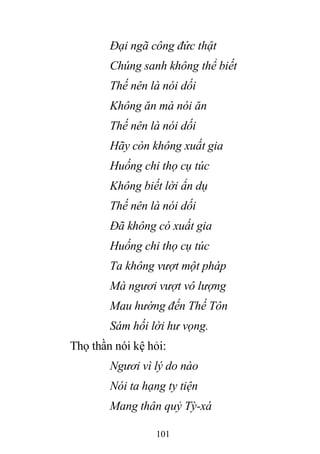 101
Đại ngã công đức thật
Chúng sanh không thể biết
Thế nên là nói dối
Không ăn mà nói ăn
Thế nên là nói dối
Hãy còn không xuất gia
Huống chi thọ cụ túc
Không biết lời ẩn dụ
Thế nên là nói dối
Đã không có xuất gia
Huống chi thọ cụ túc
Ta không vượt một pháp
Mà ngươi vượt vô lượng
Mau hướng đến Thế Tôn
Sám hối lời hư vọng.
Thọ thần nói kệ hỏi:
Ngươi vì lý do nào
Nói ta hạng ty tiện
Mang thân quỷ Tỳ-xá
 