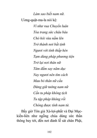 102
Làm sao biết nam nữ.
Ương-quật-ma-la nói kệ:
Ví như vua Chuyển luân
Tòa trang sức châu báu
Chó hôi vừa nằm lên
Trở thành nơi bất tịnh
Ngươi với tính thấp hèn
Tạm dùng pháp phương tiện
Trở lại nơi thân nữ
Tâm đắm say năm dục
Nay ngươi nên tìm cách
Mau bỏ thân nữ cẩu
Đừng giữ tướng nam nữ
Cần tu pháp không tịch
Tu tập pháp không rồi
Chóng được tính nam tử.
Bấy giờ Tôn giả Xá-lợi-phất và Đại Mục-
kiền-liên như ngỗng chúa dùng sức thần
thông bay tới, đến nơi đảnh lễ sát chân Phật,
 