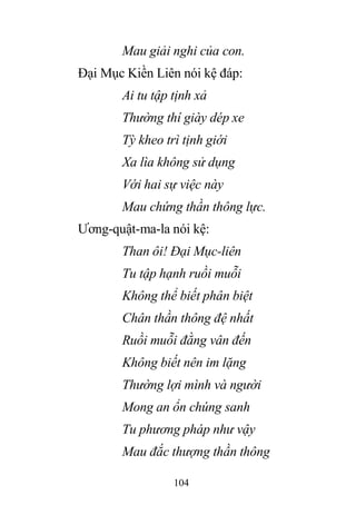 104
Mau giải nghi của con.
Đại Mục Kiền Liên nói kệ đáp:
Ai tu tập tịnh xả
Thường thí giày dép xe
Tỳ kheo trì tịnh giới
Xa lìa không sử dụng
Với hai sự việc này
Mau chứng thần thông lực.
Ương-quật-ma-la nói kệ:
Than ôi! Đại Mục-liên
Tu tập hạnh ruồi muỗi
Không thể biết phân biệt
Chân thần thông đệ nhất
Ruồi muỗi đằng vân đến
Không biết nên im lặng
Thường lợi mình và người
Mong an ổn chúng sanh
Tu phương pháp như vậy
Mau đắc thượng thần thông
 