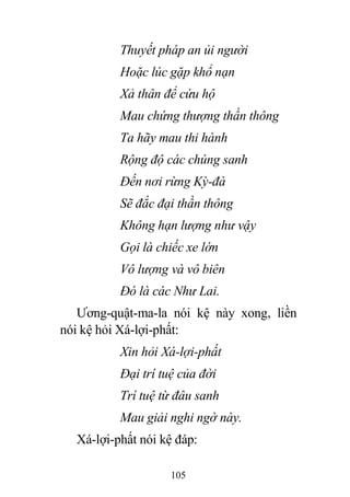 105
Thuyết pháp an ủi người
Hoặc lúc gặp khổ nạn
Xả thân để cứu hộ
Mau chứng thượng thần thông
Ta hãy mau thi hành
Rộng độ các chúng sanh
Đến nơi rừng Kỳ-đà
Sẽ đắc đại thần thông
Không hạn lượng như vậy
Gọi là chiếc xe lớn
Vô lượng và vô biên
Đó là các Như Lai.
Ương-quật-ma-la nói kệ này xong, liền
nói kệ hỏi Xá-lợi-phất:
Xin hỏi Xá-lợi-phất
Đại trí tuệ của đời
Trí tuệ từ đâu sanh
Mau giải nghi ngờ này.
Xá-lợi-phất nói kệ đáp:
 