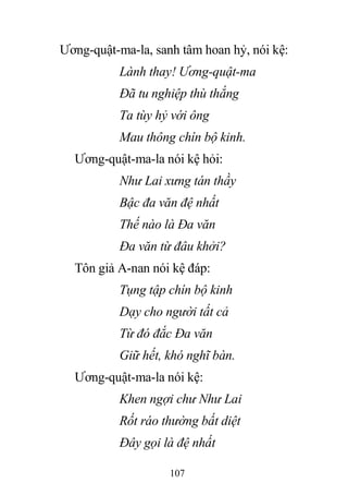 107
Ương-quật-ma-la, sanh tâm hoan hỷ, nói kệ:
Lành thay! Ương-quật-ma
Đã tu nghiệp thù thắng
Ta tùy hỷ với ông
Mau thông chín bộ kinh.
Ương-quật-ma-la nói kệ hỏi:
Như Lai xưng tán thầy
Bậc đa văn đệ nhất
Thế nào là Đa văn
Đa văn từ đâu khởi?
Tôn giả A-nan nói kệ đáp:
Tụng tập chín bộ kinh
Dạy cho người tất cả
Từ đó đắc Đa văn
Giữ hết, khó nghĩ bàn.
Ương-quật-ma-la nói kệ:
Khen ngợi chư Như Lai
Rốt ráo thường bất diệt
Đây gọi là đệ nhất
 