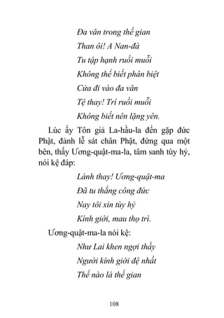 108
Đa văn trong thế gian
Than ôi! A Nan-đà
Tu tập hạnh ruồi muỗi
Không thể biết phân biệt
Cửa đi vào đa văn
Tệ thay! Trí ruồi muỗi
Không biết nên lặng yên.
Lúc ấy Tôn giả La-hầu-la đến gặp đức
Phật, đảnh lễ sát chân Phật, đứng qua một
bên, thấy Ương-quật-ma-la, tâm sanh tùy hỷ,
nói kệ đáp:
Lành thay! Ương-quật-ma
Đã tu thắng công đức
Nay tôi xin tùy hỷ
Kính giới, mau thọ trì.
Ương-quật-ma-la nói kệ:
Như Lai khen ngợi thầy
Người kính giới đệ nhất
Thế nào là thế gian
 