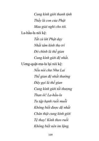 109
Cung kính giới thanh tịnh
Thầy là con của Phật
Mau giải nghi cho tôi.
La-hầu-la nói kệ:
Tất cả lời Phật dạy
Nhất tâm kính thọ trì
Đó chính là thế gian
Cung kính giới đệ nhất.
Ương-quật-ma-la lại nói kệ:
Nếu nói chư Như Lai
Thế gian đệ nhất thường
Đây gọi là thế gian
Cung kính giới tối thượng
Than ôi! La-hầu-la
Tu tập hạnh ruồi muỗi
Không biết được đệ nhất
Chân thật cung kính giới
Tệ thay! Kính theo ruồi
Không biết nên im lặng.
 