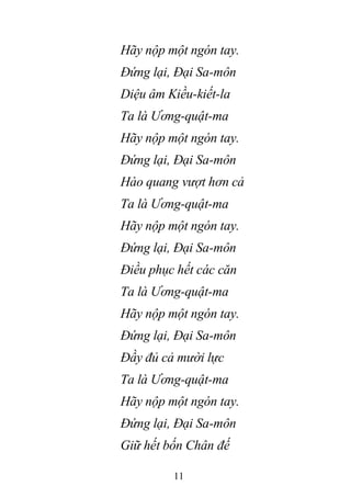 11
Hãy nộp một ngón tay.
Đứng lại, Đại Sa-môn
Diệu âm Kiều-kiết-la
Ta là Ương-quật-ma
Hãy nộp một ngón tay.
Đứng lại, Đại Sa-môn
Hào quang vượt hơn cả
Ta là Ương-quật-ma
Hãy nộp một ngón tay.
Đứng lại, Đại Sa-môn
Điều phục hết các căn
Ta là Ương-quật-ma
Hãy nộp một ngón tay.
Đứng lại, Đại Sa-môn
Đầy đủ cả mười lực
Ta là Ương-quật-ma
Hãy nộp một ngón tay.
Đứng lại, Đại Sa-môn
Giữ hết bốn Chân đế
 