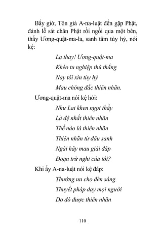 110
Bấy giờ, Tôn giả A-na-luật đến gặp Phật,
đảnh lễ sát chân Phật rồi ngồi qua một bên,
thấy Ương-quật-ma-la, sanh tâm tùy hỷ, nói
kệ:
Lạ thay! Ương-quật-ma
Khéo tu nghiệp thù thắng
Nay tôi xin tùy hỷ
Mau chóng đắc thiên nhãn.
Ương-quật-ma nói kệ hỏi:
Như Lai khen ngợi thầy
Là đệ nhất thiên nhãn
Thế nào là thiên nhãn
Thiên nhãn từ đâu sanh
Ngài hãy mau giải đáp
Đoạn trừ nghi của tôi?
Khi ấy A-na-luật nói kệ đáp:
Thường ưa cho đèn sáng
Thuyết pháp dạy mọi người
Do đó được thiên nhãn
 