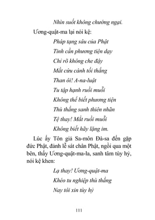 111
Nhìn suốt không chướng ngại.
Ương-quật-ma lại nói kệ:
Pháp tạng sâu của Phật
Tinh cần phương tiện dạy
Chỉ rõ không che đậy
Mắt cứu cánh tối thắng
Than ôi! A-na-luật
Tu tập hạnh ruồi muỗi
Không thể biết phương tiện
Thù thắng sanh thiên nhãn
Tệ thay! Mắt ruồi muỗi
Không biết hãy lặng im.
Lúc ấy Tôn giả Sa-môn Đà-sa đến gặp
đức Phật, đảnh lễ sát chân Phật, ngồi qua một
bên, thấy Ương-quật-ma-la, sanh tâm tùy hỷ,
nói kệ khen:
Lạ thay! Ương-quật-ma
Khéo tu nghiệp thù thắng
Nay tôi xin tùy hỷ
 