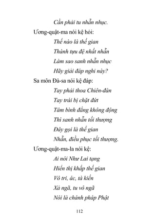 112
Cần phải tu nhẫn nhục.
Ương-quật-ma nói kệ hỏi:
Thế nào là thế gian
Thành tựu đệ nhất nhẫn
Làm sao sanh nhẫn nhục
Hãy giải đáp nghi này?
Sa môn Đà-sa nói kệ đáp:
Tay phải thoa Chiên-đàn
Tay trái bị chặt đứt
Tâm bình đẳng không động
Thì sanh nhẫn tối thượng
Đây gọi là thế gian
Nhẫn, điều phục tối thượng.
Ương-quật-ma-la nói kệ:
Ai nói Như Lai tạng
Hiển thị khắp thế gian
Vô tri, ác, tà kiến
Xả ngã, tu vô ngã
Nói là chánh pháp Phật
 