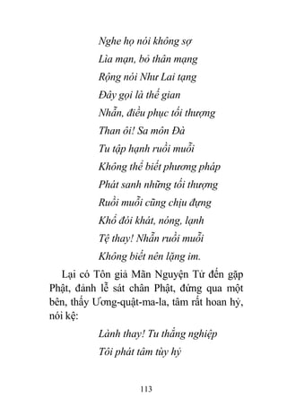113
Nghe họ nói không sợ
Lìa mạn, bỏ thân mạng
Rộng nói Như Lai tạng
Đây gọi là thế gian
Nhẫn, điều phục tối thượng
Than ôi! Sa môn Đà
Tu tập hạnh ruồi muỗi
Không thể biết phương pháp
Phát sanh những tối thượng
Ruồi muỗi cũng chịu đựng
Khổ đói khát, nóng, lạnh
Tệ thay! Nhẫn ruồi muỗi
Không biết nên lặng im.
Lại có Tôn giả Mãn Nguyện Tử đến gặp
Phật, đảnh lễ sát chân Phật, đứng qua một
bên, thấy Ương-quật-ma-la, tâm rất hoan hỷ,
nói kệ:
Lành thay! Tu thắng nghiệp
Tôi phát tâm tùy hỷ
 