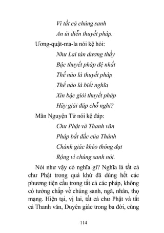 114
Vì tất cả chúng sanh
An ủi diễn thuyết pháp.
Ương-quật-ma-la nói kệ hỏi:
Như Lai tán dương thầy
Bậc thuyết pháp đệ nhất
Thế nào là thuyết pháp
Thế nào là biết nghĩa
Xin bậc giỏi thuyết pháp
Hãy giải đáp chỗ nghi?
Mãn Nguyện Tử nói kệ đáp:
Chư Phật và Thanh văn
Pháp bất đắc của Thánh
Chánh giác khéo thông đạt
Rộng vì chúng sanh nói.
Nói như vậy có nghĩa gì? Nghĩa là tất cả
chư Phật trong quá khứ đã dùng hết các
phương tiện cầu trong tất cả các pháp, không
có tưởng chấp về chúng sanh, ngã, nhân, thọ
mạng. Hiện tại, vị lai, tất cả chư Phật và tất
cả Thanh văn, Duyên giác trong ba đời, cũng
 