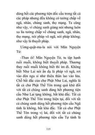 115
dùng hết các phương tiện dốc cầu trong tất cả
các pháp nhưng đều không có tưởng chấp về
ngã, nhân, chúng sanh, thọ mạng. Ta cũng
như vậy, vì chúng sanh giảng nói nhưng luôn
xa lìa tưởng chấp về chúng sanh, ngã, nhân,
thọ mạng, nói pháp vô ngã, nói pháp không;
như vậy là thuyết pháp.
Ương-quật-ma-la nói với Mãn Nguyện
Tử:
-Than ôi! Mãn Nguyện Tử, tu tập hạnh
ruồi muỗi, không biết thuyết pháp. Thương
thay ruồi muỗi không biết thì im đi. Không
biết Như Lai nói ẩn dụ là pháp vô ngã, rơi
vào đèn ngu si như thiêu thân lao vào lửa.
Chỗ bất đắc của chư Phật Như Lai, nghĩa là
tất cả chư Phật Thế Tôn trong quá khứ đối
với tất cả chúng sanh dùng hết phương tiện
cầu Như Lai tạng không, bất khả đắc. Tất cả
chư Phật Thế Tôn trong hiện tại, đối với tất
cả chúng sanh dùng hết phương tiện cầu Ngã
tính là không, bất khả đắc. Tất cả chư Phật
Thế Tôn trong vị lai, đối với tất cả chúng
sanh dùng hết phương tiện cầu Tự tánh là
 