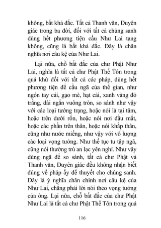 116
không, bất khả đắc. Tất cả Thanh văn, Duyên
giác trong ba đời, đối với tất cả chúng sanh
dùng hết phương tiện cầu Như Lai tạng
không, cũng là bất khả đắc. Đây là chân
nghĩa nơi câu kệ của Như Lai.
Lại nữa, chỗ bất đắc của chư Phật Như
Lai, nghĩa là tất cả chư Phật Thế Tôn trong
quá khứ đối với tất cả các pháp, dùng hết
phương tiện để cầu ngã của thế gian, như
ngón tay cái, gạo mè, hạt cải, xanh vàng đỏ
trắng, dài ngắn vuông tròn, so sánh như vậy
với các loại tướng trạng, hoặc nói là tại tâm,
hoặc trên dưới rốn, hoặc nói nơi đầu mắt,
hoặc các phần trên thân, hoặc nói khắp thân,
cũng như nước miếng, như vậy với vô lượng
các loại vọng tưởng. Như thế tục tu tập ngã,
cũng nói thường trú an lạc yên nghỉ. Như vậy
dùng ngã để so sánh, tất cả chư Phật và
Thanh văn, Duyên giác đều không nhận biết
đúng về pháp ấy để thuyết cho chúng sanh.
Đây là ý nghĩa chân chính nơi câu kệ của
Như Lai, chẳng phải lời nói theo vọng tưởng
của ông. Lại nữa, chỗ bất đắc của chư Phật
Như Lai là tất cả chư Phật Thế Tôn trong quá
 