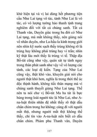 117
khứ hiện tại và vị lai dùng hết phương tiện
cầu Như Lai tạng vô tác, tánh Như Lai là vô
tác, có vô lượng tướng hảo thanh tịnh trang
nghiêm đối với tất cả chúng sanh. Tất cả
Thanh văn, Duyên giác trong ba đời có Như
Lai tạng, mà mắt không thấy, nên giảng nói
về nhân duyên, như La-hầu-la kính trọng giới
nên nhìn kỹ nước sạch thấy trùng không rõ là
trùng hay không phải trùng hay vi trần; nhìn
kỹ thật lâu mới thấy là trùng vi tế. Thập địa
Bồ-tát cũng như vậy, quán sát tự tánh ngay
trong thân phát sanh như vậy về vô lượng các
tánh, các loại dị kiến. Tạng của Như Lai
cũng vậy, thật khó vào, khuyên giải nói cho
người thật khó hơn, nghĩa là trong thời thế ác
độc thịnh hành, không tiếc thân mạng mà vì
chúng sanh thuyết giảng Như Lai tạng. Thế
nên ta nói chư vị Bồ-tát Ma ha tát là bực
hùng trong loài người tức là Như Lai, như A-
na-luật thiên nhãn đệ nhất thấy rõ thật dấu
chân chim trong hư không; cùng đi với người
mắt thịt, nhưng người mắt thịt không thể
thấy, chỉ tin vào A-na-luật nên biết có dấu
chân chim. Phàm phu Thanh văn, Duyên
 