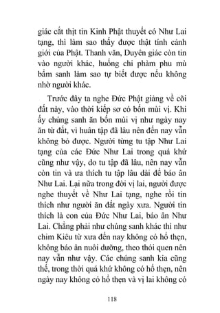 118
giác cắt thịt tin Kinh Phật thuyết có Như Lai
tạng, thì làm sao thấy được thật tính cảnh
giới của Phật. Thanh văn, Duyên giác còn tin
vào người khác, huống chi phàm phu mù
bẩm sanh làm sao tự biết được nếu không
nhờ người khác.
Trước đây ta nghe Đức Phật giảng về cõi
đất này, vào thời kiếp sơ có bốn mùi vị. Khi
ấy chúng sanh ăn bốn mùi vị như ngày nay
ăn từ đất, vì huân tập đã lâu nên đến nay vẫn
không bỏ được. Người từng tu tập Như Lai
tạng của các Đức Như Lai trong quá khứ
cũng như vậy, do tu tập đã lâu, nên nay vẫn
còn tin và ưa thích tu tập lâu dài để báo ân
Như Lai. Lại nữa trong đời vị lai, người được
nghe thuyết về Như Lai tạng, nghe rồi tin
thích như người ăn đất ngày xưa. Người tin
thích là con của Đức Như Lai, báo ân Như
Lai. Chẳng phải như chúng sanh khác thì như
chim Kiêu từ xưa đến nay không có hổ thẹn,
không báo ân nuôi dưỡng, theo thói quen nên
nay vẫn như vậy. Các chúng sanh kia cũng
thế, trong thời quá khứ không có hổ thẹn, nên
ngày nay không có hổ thẹn và vị lai không có
 