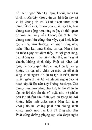 119
hổ thẹn, nghe Như Lai tạng không sanh tin
thích, trước đây không tin ưa thì hiện nay và
vị lai không tin ưa. Ví như con vượn hình
dáng rất xấu xí, thường có nhiều sợ hãi, tâm
chúng xao động như sóng cuộn, do thói quen
từ xưa nên nay vẫn không ổn định. Các
chúng sanh kia cũng như vậy, quá khứ, hiện
tại, vị lai, tâm thường hèn mọn nóng nảy,
nghe Như Lai tạng không tin ưa. Như chim
cú mèo ngày mù đêm thấy, ưa tối ghét sáng,
các chúng sanh kia cũng như thế, ưa tà ghét
chánh, không thích thấy Phật và Như Lai
tạng, cả trong quá khứ, vị lai, hiện tại, cũng
không tin ưa, như chim cú mèo ưa tối ghét
sáng. Như người từ lâu tu tập tà kiến, thâm
nhiễm giáo thuyết bất chính của ngoại đạo, vì
huân tập đã lâu nên nay không bỏ được. Các
chúng sanh kia cũng như thế, từ lâu đã huân
tập về lời dạy ẩn dụ vô ngã, như kẻ phàm
phu kia nhiễm các tà thuyết, cả trong ba đời
không hiểu mật giáo, nghe Như Lai tạng
không tin ưa, chẳng phải như chúng sanh
khác, người nào quá khứ đã từng gặp chư
Phật cúng dường phụng sự, vừa được nghe
 