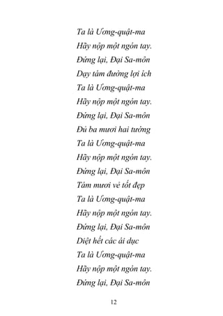 12
Ta là Ương-quật-ma
Hãy nộp một ngón tay.
Đứng lại, Đại Sa-môn
Dạy tám đường lợi ích
Ta là Ương-quật-ma
Hãy nộp một ngón tay.
Đứng lại, Đại Sa-môn
Đủ ba mươi hai tướng
Ta là Ương-quật-ma
Hãy nộp một ngón tay.
Đứng lại, Đại Sa-môn
Tám mươi vẻ tốt đẹp
Ta là Ương-quật-ma
Hãy nộp một ngón tay.
Đứng lại, Đại Sa-môn
Diệt hết các ái dục
Ta là Ương-quật-ma
Hãy nộp một ngón tay.
Đứng lại, Đại Sa-môn
 