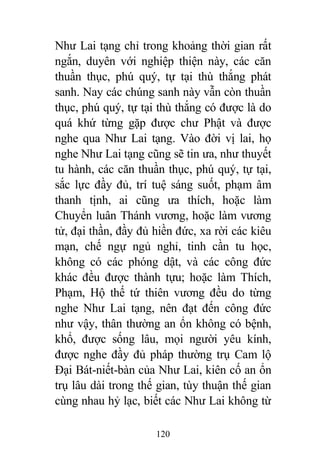 120
Như Lai tạng chỉ trong khoảng thời gian rất
ngắn, duyên với nghiệp thiện này, các căn
thuần thục, phú quý, tự tại thù thắng phát
sanh. Nay các chúng sanh này vẫn còn thuần
thục, phú quý, tự tại thù thắng có được là do
quá khứ từng gặp được chư Phật và được
nghe qua Như Lai tạng. Vào đời vị lai, họ
nghe Như Lai tạng cũng sẽ tin ưa, như thuyết
tu hành, các căn thuần thục, phú quý, tự tại,
sắc lực đầy đủ, trí tuệ sáng suốt, phạm âm
thanh tịnh, ai cũng ưa thích, hoặc làm
Chuyển luân Thánh vương, hoặc làm vương
tử, đại thần, đầy đủ hiền đức, xa rời các kiêu
mạn, chế ngự ngủ nghỉ, tinh cần tu học,
không có các phóng dật, và các công đức
khác đều được thành tựu; hoặc làm Thích,
Phạm, Hộ thế tứ thiên vương đều do từng
nghe Như Lai tạng, nên đạt đến công đức
như vậy, thân thường an ổn không có bệnh,
khổ, được sống lâu, mọi người yêu kính,
được nghe đầy đủ pháp thường trụ Cam lộ
Đại Bát-niết-bàn của Như Lai, kiên cố an ổn
trụ lâu dài trong thế gian, tùy thuận thế gian
cùng nhau hỷ lạc, biết các Như Lai không từ
 