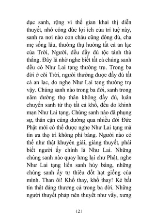 121
dục sanh, rộng vì thế gian khai thị diễn
thuyết, nhờ công đức lợi ích của trí tuệ này,
sanh ra nơi nào con cháu cũng đông đủ, cha
mẹ sống lâu, thường thụ hưởng tất cả an lạc
của Trời, Người, đều đầy đủ tộc tánh thù
thắng. Đây là nhờ nghe biết tất cả chúng sanh
đều có Như Lai tạng thường trụ. Trong ba
đời ở cõi Trời, người thường được đầy đủ tất
cả an lạc, do nghe Như Lai tạng thường trụ
vậy. Chúng sanh nào trong ba đời, sanh trong
năm đường thọ thân không đầy đủ, luân
chuyển sanh tử thọ tất cả khổ, đều do khinh
mạn Như Lai tạng. Chúng sanh nào đã phụng
sự, thân cận cúng dường qua nhiều đời Đức
Phật mới có thể được nghe Như Lai tạng mà
tin ưa thọ trì không phỉ báng. Người nào có
thể như thật khuyên giải, giảng thuyết, phải
biết người ấy chính là Như Lai. Những
chúng sanh nào quay lưng lại chư Phật, nghe
Như Lai tạng liền sanh hủy báng, những
chúng sanh ấy tự thiêu đốt hạt giống của
mình. Than ôi! Khổ thay, khổ thay! Kẻ bất
tín thật đáng thương cả trong ba đời. Những
người thuyết pháp nên thuyết như vầy, xưng
 