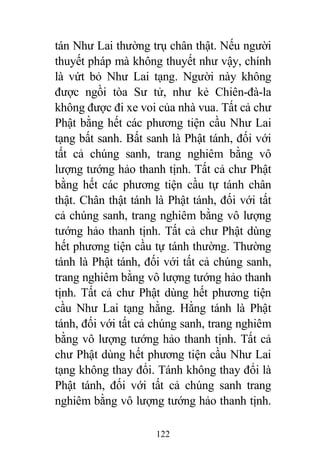122
tán Như Lai thường trụ chân thật. Nếu người
thuyết pháp mà không thuyết như vậy, chính
là vứt bỏ Như Lai tạng. Người này không
được ngồi tòa Sư tử, như kẻ Chiên-đà-la
không được đi xe voi của nhà vua. Tất cả chư
Phật bằng hết các phương tiện cầu Như Lai
tạng bất sanh. Bất sanh là Phật tánh, đối với
tất cả chúng sanh, trang nghiêm bằng vô
lượng tướng hảo thanh tịnh. Tất cả chư Phật
bằng hết các phương tiện cầu tự tánh chân
thật. Chân thật tánh là Phật tánh, đối với tất
cả chúng sanh, trang nghiêm bằng vô lượng
tướng hảo thanh tịnh. Tất cả chư Phật dùng
hết phương tiện cầu tự tánh thường. Thường
tánh là Phật tánh, đối với tất cả chúng sanh,
trang nghiêm bằng vô lượng tướng hảo thanh
tịnh. Tất cả chư Phật dùng hết phương tiện
cầu Như Lai tạng hằng. Hằng tánh là Phật
tánh, đối với tất cả chúng sanh, trang nghiêm
bằng vô lượng tướng hảo thanh tịnh. Tất cả
chư Phật dùng hết phương tiện cầu Như Lai
tạng không thay đổi. Tánh không thay đổi là
Phật tánh, đối với tất cả chúng sanh trang
nghiêm bằng vô lượng tướng hảo thanh tịnh.
 