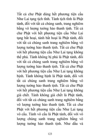 123
Tất cả chư Phật dùng hết phương tiện cầu
Như Lai tạng tịch tĩnh. Tánh tịch tĩnh là Phật
tánh, đối với tất cả chúng sanh, trang nghiêm
bằng vô lượng tướng hảo thanh tịnh. Tất cả
chư Phật với hết phương tiện cầu Như Lai
tạng bất hoại, tánh bất hoại là Phật tánh, đối
với tất cả chúng sanh trang nghiêm bằng vô
lượng tướng hảo thanh tịnh. Tất cả chư Phật
với hết phương tiện cầu Như Lai tạng không
thể phá. Tánh không bị phá là Phật tánh, đối
với tất cả chúng sanh trang nghiêm bằng vô
lượng tướng hảo thanh tịnh. Tất cả chư Phật
với hết phương tiện cầu Như Lai tạng không
bịnh. Tánh không bịnh là Phật tánh, đối với
tất cả chúng sanh trang nghiêm bằng vô
lượng tướng hảo thanh tịnh. Tất cả chư Phật
với hết phương tiện cầu Như Lai tạng không
già chết. Tánh không già chết là Phật tánh,
đối với tất cả chúng sanh trang nghiêm bằng
vô lượng tướng hảo thanh tịnh. Tất cả chư
Phật với hết phương tiện cầu Như Lai tạng
vô cấu. Tánh vô cấu là Phật tánh, đối với vô
lượng chúng sanh trang nghiêm bằng vô
lượng tướng hảo thanh tịnh. Như dầu và
 